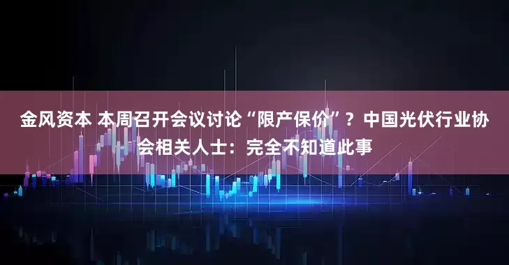 金风资本 本周召开会议讨论“限产保价”？中国光伏行业协会相关人士：完全不知道此事