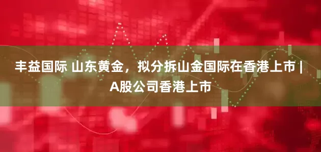 丰益国际 山东黄金，拟分拆山金国际在香港上市 | A股公司香港上市