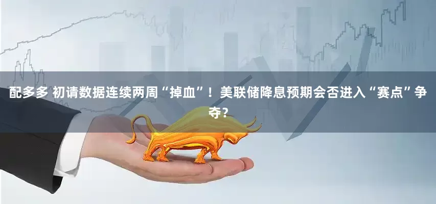配多多 初请数据连续两周“掉血”！美联储降息预期会否进入“赛点”争夺？