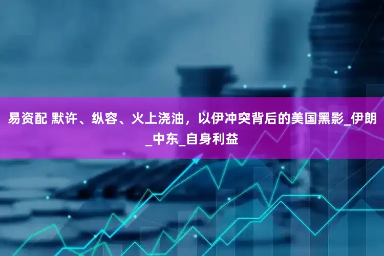 易资配 默许、纵容、火上浇油，以伊冲突背后的美国黑影_伊朗_中东_自身利益