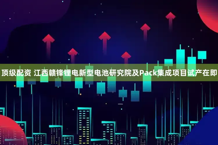 顶级配资 江西赣锋锂电新型电池研究院及Pack集成项目试产在即