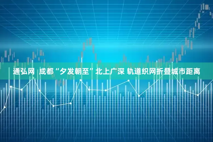 通弘网  成都“夕发朝至”北上广深 轨道织网折叠城市距离