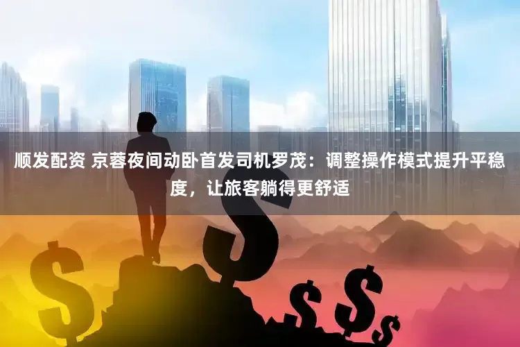 顺发配资 京蓉夜间动卧首发司机罗茂：调整操作模式提升平稳度，让旅客躺得更舒适