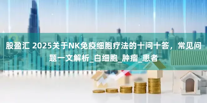 股盈汇 2025关于NK免疫细胞疗法的十问十答，常见问题一文解析_白细胞_肿瘤_患者