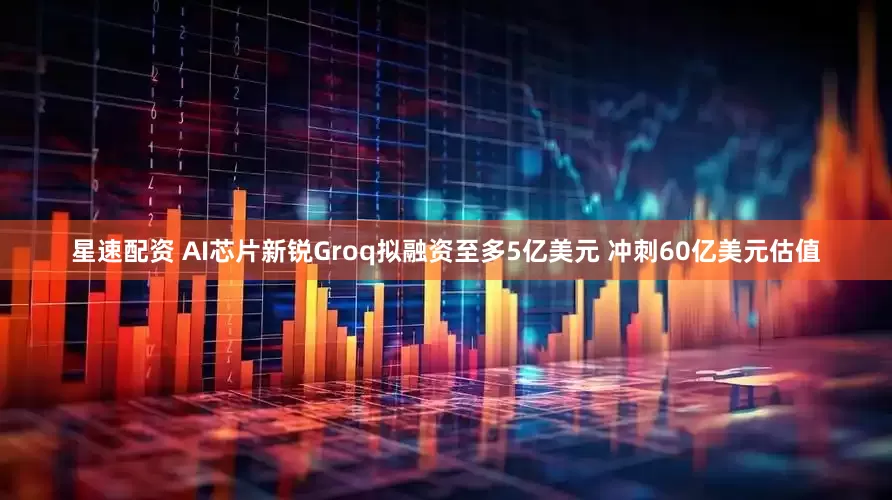 星速配资 AI芯片新锐Groq拟融资至多5亿美元 冲刺60亿美元估值