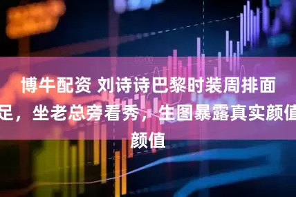 博牛配资 刘诗诗巴黎时装周排面足，坐老总旁看秀，生图暴露真实颜值