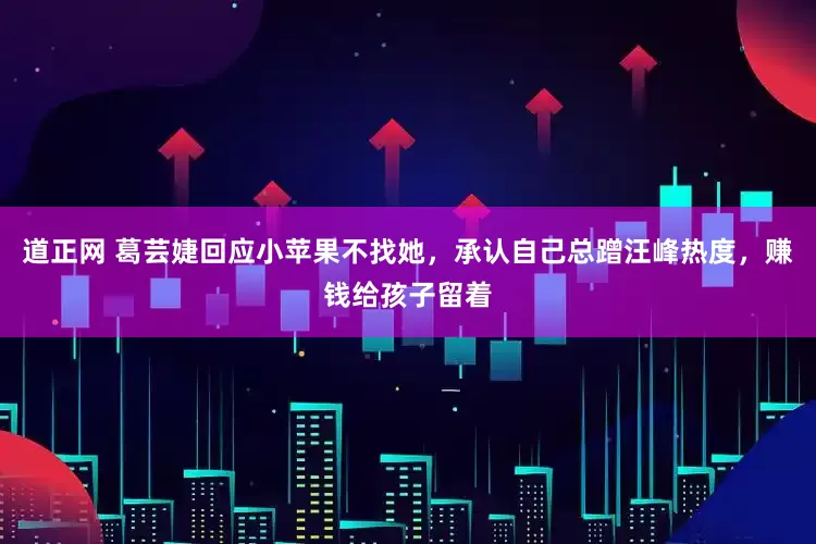 道正网 葛芸婕回应小苹果不找她，承认自己总蹭汪峰热度，赚钱给孩子留着