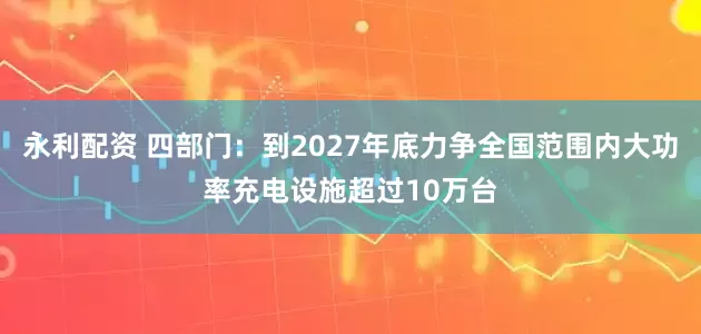 永利配资 四部门：到2027年底力争全国范围内大功率充电设施超过10万台