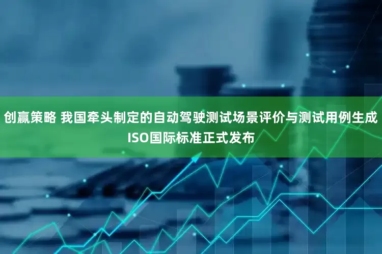 创赢策略 我国牵头制定的自动驾驶测试场景评价与测试用例生成ISO国际标准正式发布
