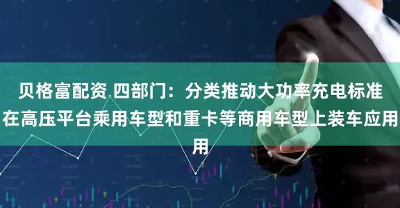 贝格富配资 四部门：分类推动大功率充电标准在高压平台乘用车型和重卡等商用车型上装车应用