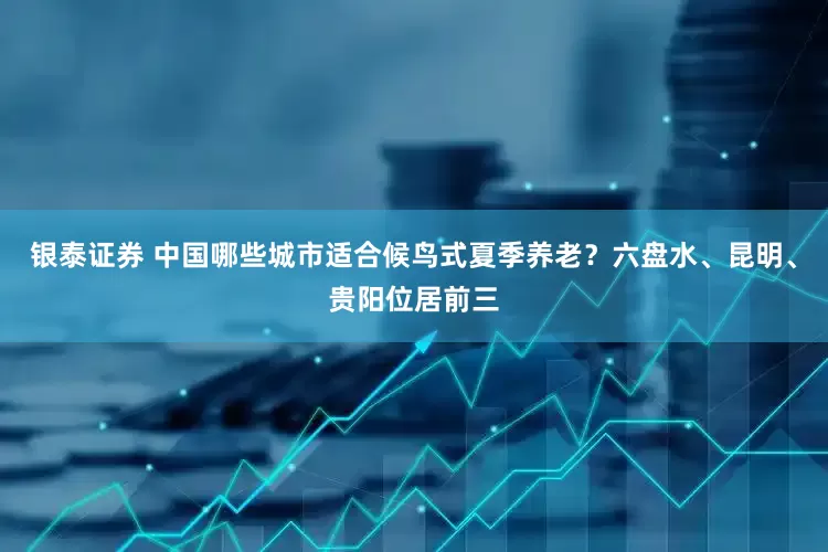 银泰证券 中国哪些城市适合候鸟式夏季养老？六盘水、昆明、贵阳位居前三