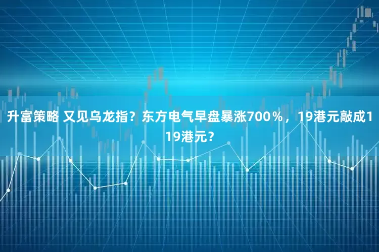 升富策略 又见乌龙指？东方电气早盘暴涨700％，19港元敲成119港元？