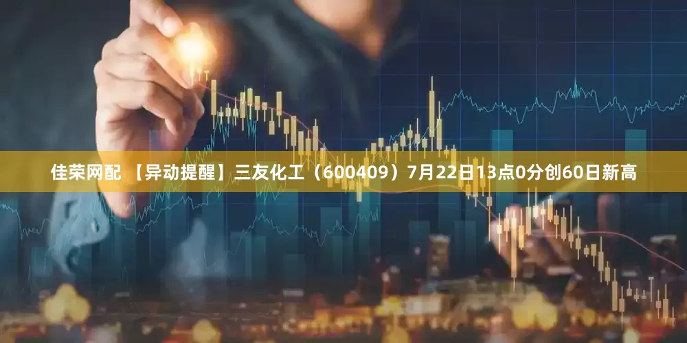 佳荣网配 【异动提醒】三友化工（600409）7月22日13点0分创60日新高