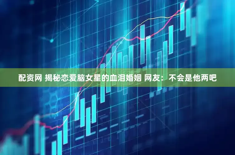 配资网 揭秘恋爱脑女星的血泪婚姻 网友：不会是他两吧