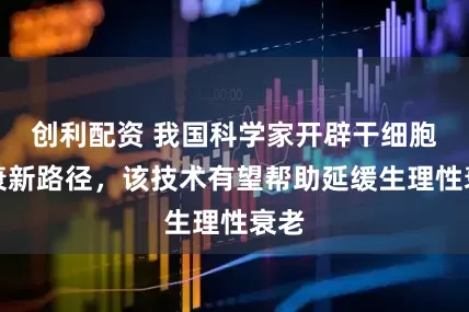 创利配资 我国科学家开辟干细胞抗衰新路径，该技术有望帮助延缓生理性衰老