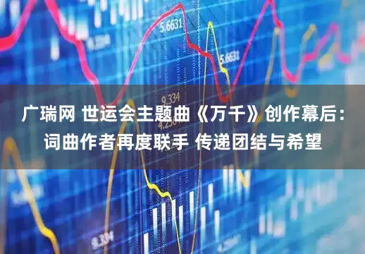 广瑞网 世运会主题曲《万千》创作幕后：词曲作者再度联手 传递团结与希望