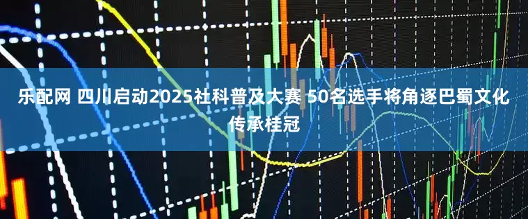 乐配网 四川启动2025社科普及大赛 50名选手将角逐巴蜀文化传承桂冠