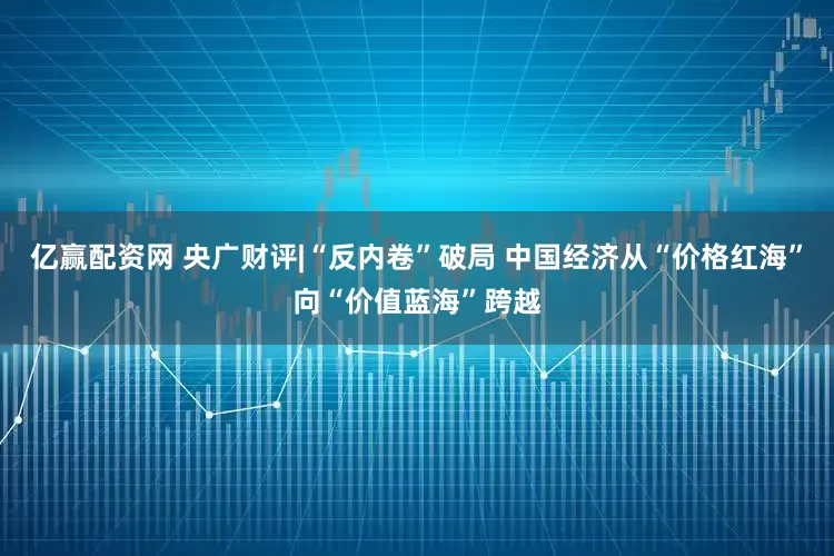 亿赢配资网 央广财评|“反内卷”破局 中国经济从“价格红海”向“价值蓝海”跨越