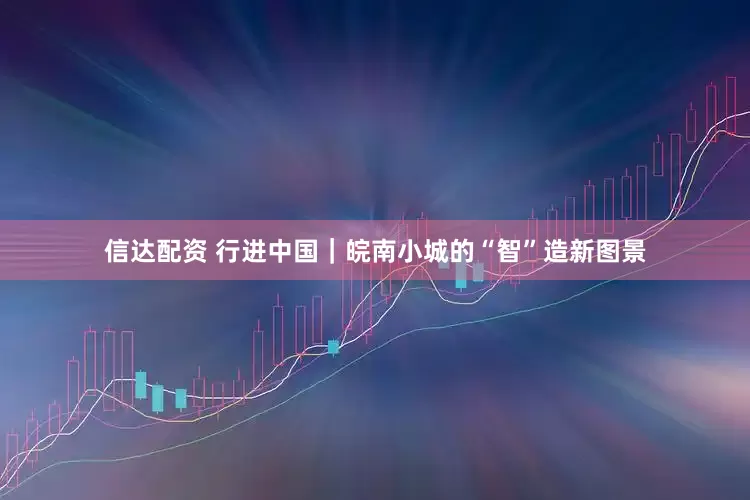 信达配资 行进中国｜皖南小城的“智”造新图景