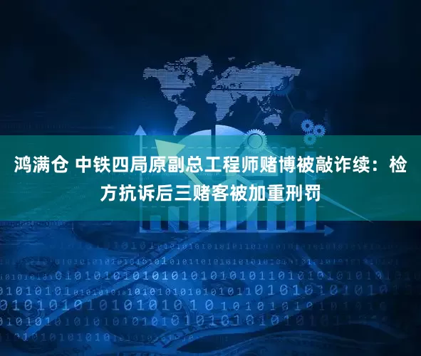 鸿满仓 中铁四局原副总工程师赌博被敲诈续：检方抗诉后三赌客被加重刑罚