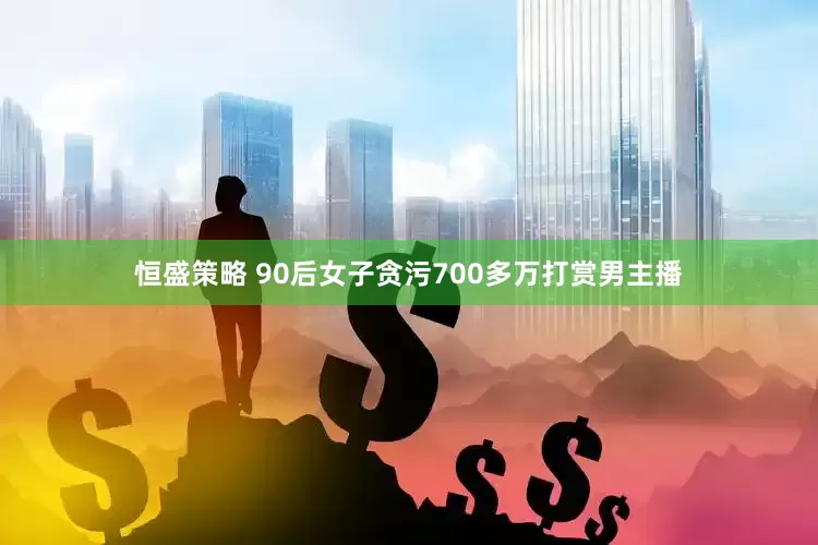 恒盛策略 90后女子贪污700多万打赏男主播