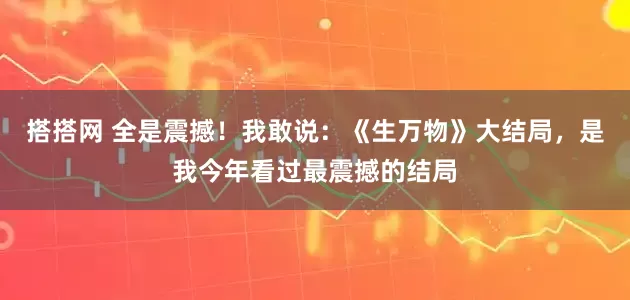 搭搭网 全是震撼！我敢说：《生万物》大结局，是我今年看过最震撼的结局