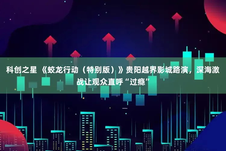 科创之星 《蛟龙行动（特别版）》贵阳越界影城路演，深海激战让观众直呼“过瘾”