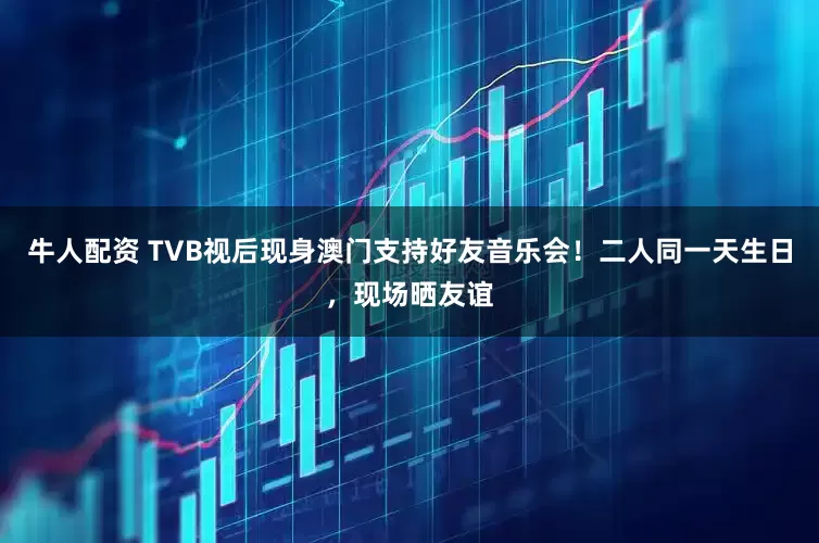 牛人配资 TVB视后现身澳门支持好友音乐会！二人同一天生日，现场晒友谊
