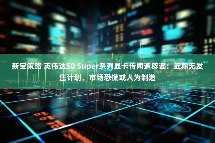 新宝策略 英伟达50 Super系列显卡传闻遭辟谣：近期无发售计划，市场恐慌或人为制造