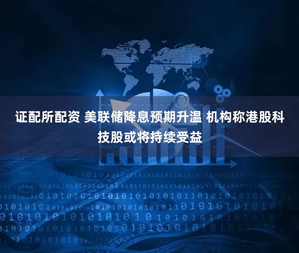 证配所配资 美联储降息预期升温 机构称港股科技股或将持续受益