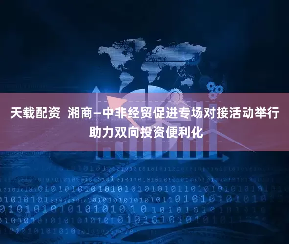 天载配资  湘商—中非经贸促进专场对接活动举行 助力双向投资便利化