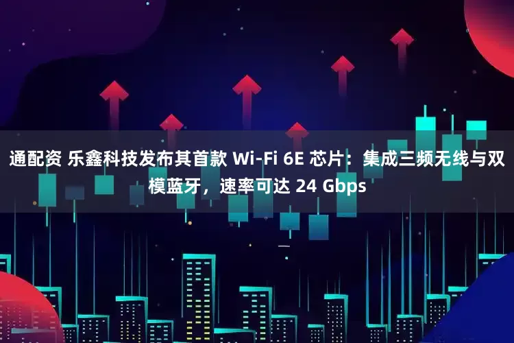 通配资 乐鑫科技发布其首款 Wi-Fi 6E 芯片：集成三频无线与双模蓝牙，速率可达 24 Gbps