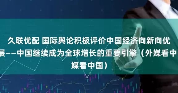 久联优配 国际舆论积极评价中国经济向新向优发展——中国继续成为全球增长的重要引擎（外媒看中国）