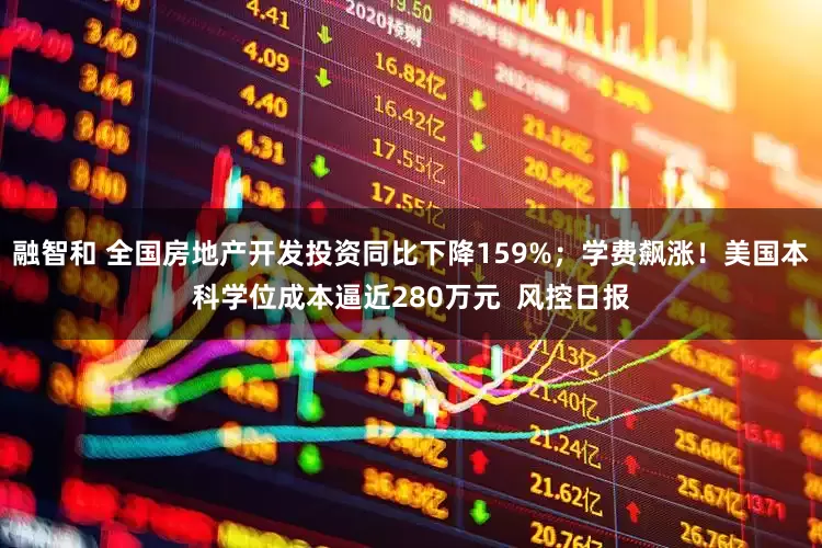 融智和 全国房地产开发投资同比下降159%；学费飙涨！美国本科学位成本逼近280万元  风控日报