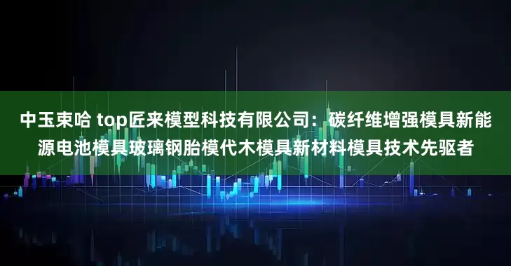 中玉束哈 top匠来模型科技有限公司：碳纤维增强模具新能源电池模具玻璃钢胎模代木模具新材料模具技术先驱者