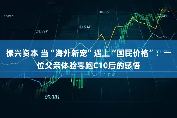 振兴资本 当“海外新宠”遇上“国民价格”：一位父亲体验零跑C10后的感悟