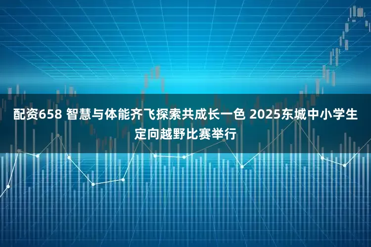 配资658 智慧与体能齐飞探索共成长一色 2025东城中小学生定向越野比赛举行