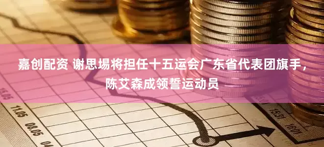 嘉创配资 谢思埸将担任十五运会广东省代表团旗手，陈艾森成领誓运动员