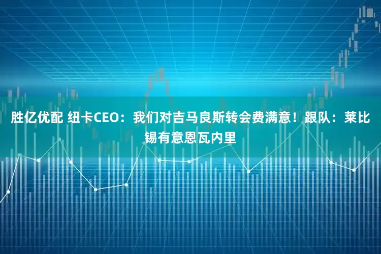 胜亿优配 纽卡CEO：我们对吉马良斯转会费满意！跟队：莱比锡有意恩瓦内里